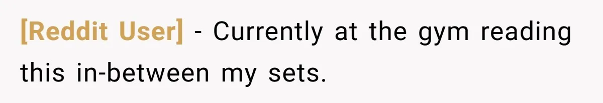 [Reddit User] − Currently at the gym reading this in-between my sets.