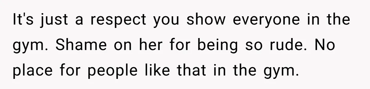 It's just a respect you show everyone in the gym. Shame on her for being so rude. No place for people like that in the gym.