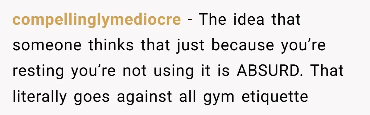 compellinglymediocre − The idea that someone thinks that just because you’re resting you’re not using it is ABSURD. That literally goes against all gym etiquette