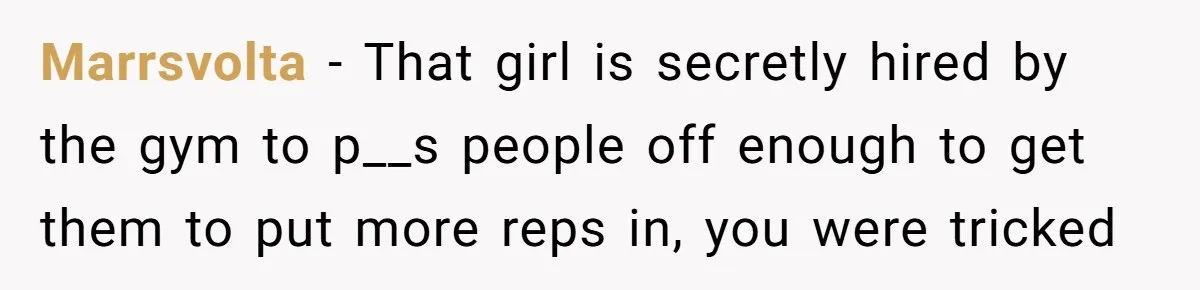 Marrsvolta − That girl is secretly hired by the gym to p__s people off enough to get them to put more reps in, you were tricked