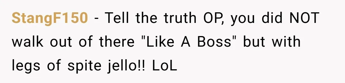 StangF150 − Tell the truth OP, you did NOT walk out of there "Like A Boss" but with legs of spite jello!! LoL