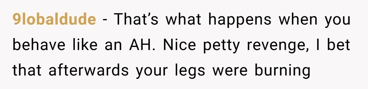 9lobaldude − That’s what happens when you behave like an AH. Nice petty revenge, I bet that afterwards your legs were burning