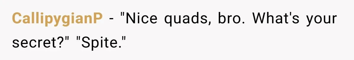 CallipygianP − "Nice quads, bro. What's your secret?" "Spite."