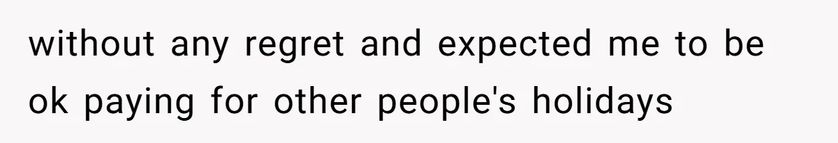without any regret and expected me to be ok paying for other people's holidays