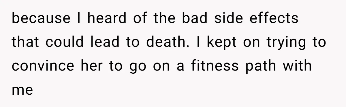 Teen Daughter Snaps And Blames Mom’s Surgery For Destroying Their Entire Relationship because I heard of the bad side effects that could lead to death. I kept on trying to convince her to go on a fitness path with me