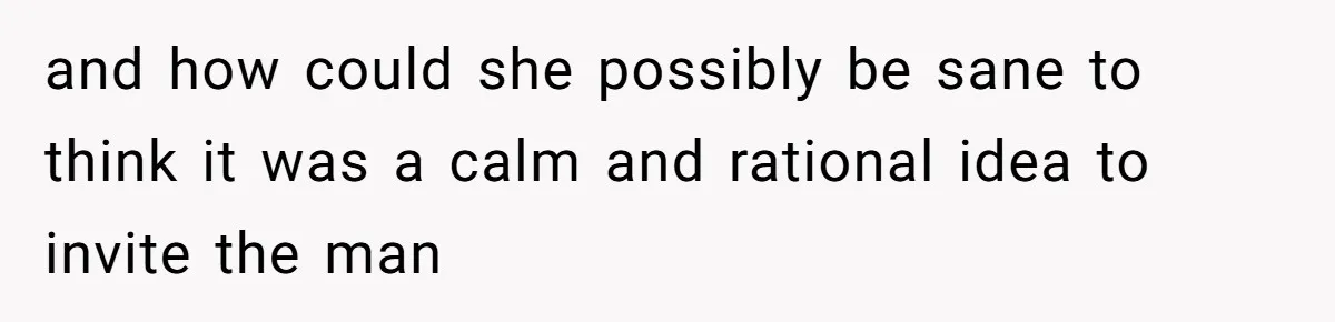 and how could she possibly be sane to think it was a calm and rational idea to invite the man