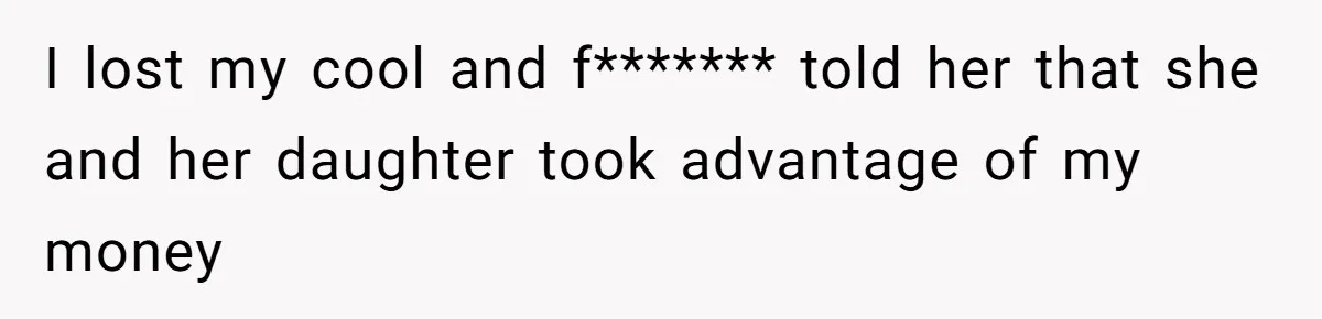 I lost my cool and f******* told her that she and her daughter took advantage of my money