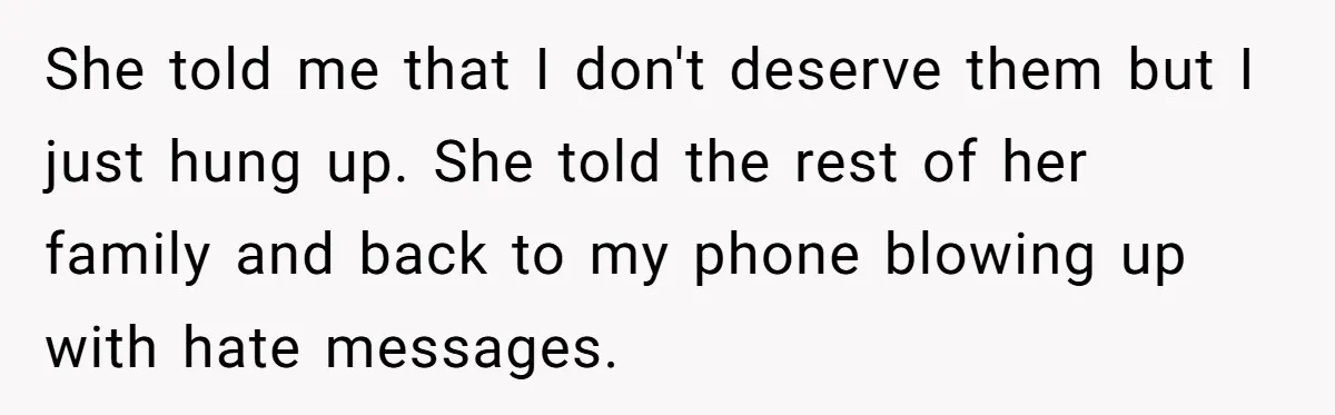 Teen Daughter Snaps And Blames Mom’s Surgery For Destroying Their Entire Relationship She told me that I don't deserve them but I just hung up. She told the rest of her family and back to my phone blowing up with hate messages.