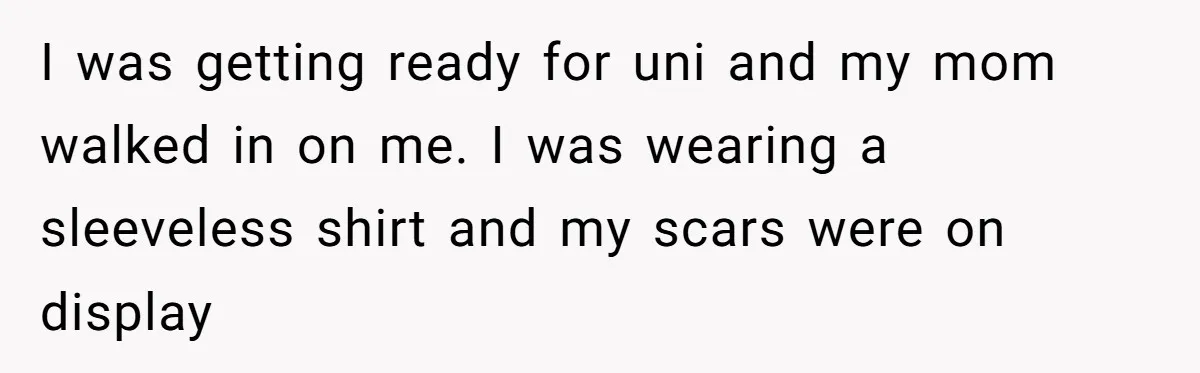 Teen Daughter Snaps And Blames Mom’s Surgery For Destroying Their Entire Relationship I was getting ready for uni and my mom walked in on me. I was wearing a sleeveless shirt and my scars were on display