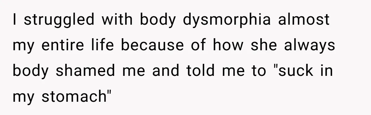 Teen Daughter Snaps And Blames Mom’s Surgery For Destroying Their Entire Relationship I struggled with body dysmorphia almost my entire life because of how she always body shamed me and told me to "suck in my stomach"