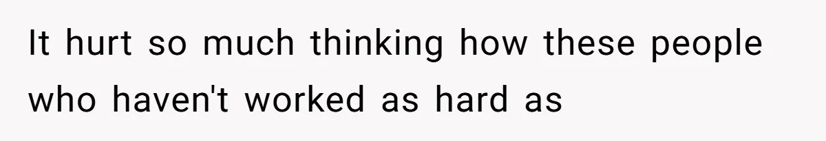 It hurt so much thinking how these people who haven't worked as hard as