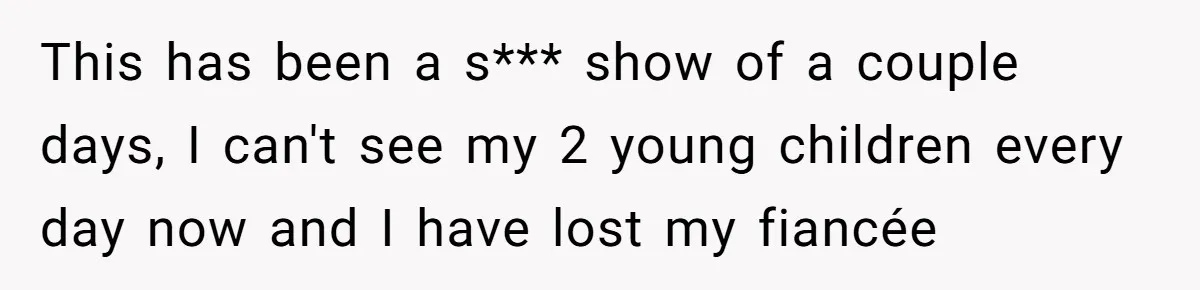 This has been a s*** show of a couple days, I can't see my 2 young children every day now and I have lost my fiancée