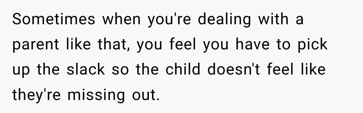 Sometimes when you're dealing with a parent like that, you feel you have to pick up the slack so the child doesn't feel like they're missing out.