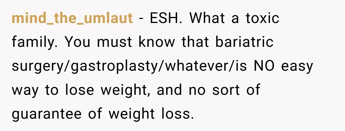 Teen Daughter Snaps And Blames Mom’s Surgery For Destroying Their Entire Relationship mind_the_umlaut − ESH. What a toxic family. You must know that bariatric surgery/gastroplasty/whatever/is NO easy way to lose weight, and no sort of guarantee of weight loss.