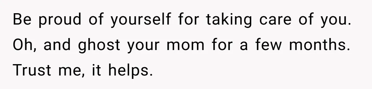 Teen Daughter Snaps And Blames Mom’s Surgery For Destroying Their Entire Relationship Be proud of yourself for taking care of you. Oh, and ghost your mom for a few months. Trust me, it helps.