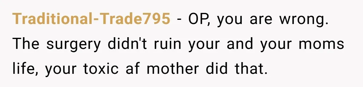 Teen Daughter Snaps And Blames Mom’s Surgery For Destroying Their Entire Relationship Traditional-Trade795 − OP, you are wrong. The surgery didn't ruin your and your moms life, your toxic af mother did that.