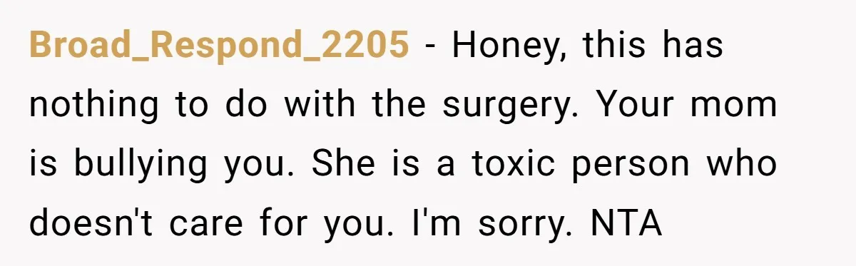 Teen Daughter Snaps And Blames Mom’s Surgery For Destroying Their Entire Relationship Broad_Respond_2205 − Honey, this has nothing to do with the surgery. Your mom is bullying you. She is a toxic person who doesn't care for you. I'm sorry. NTA