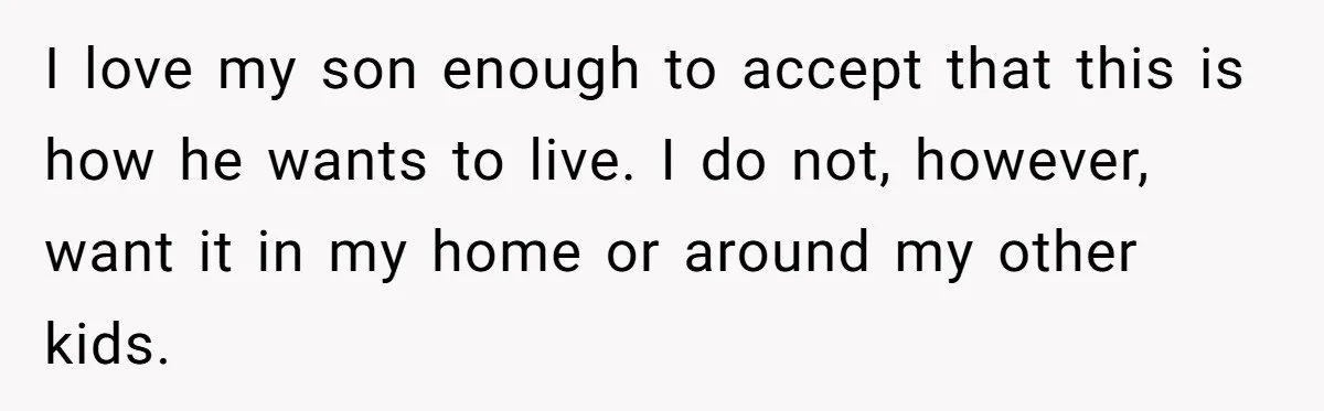 I love my son enough to accept that this is how he wants to live. I do not, however, want it in my home or around my other kids.
