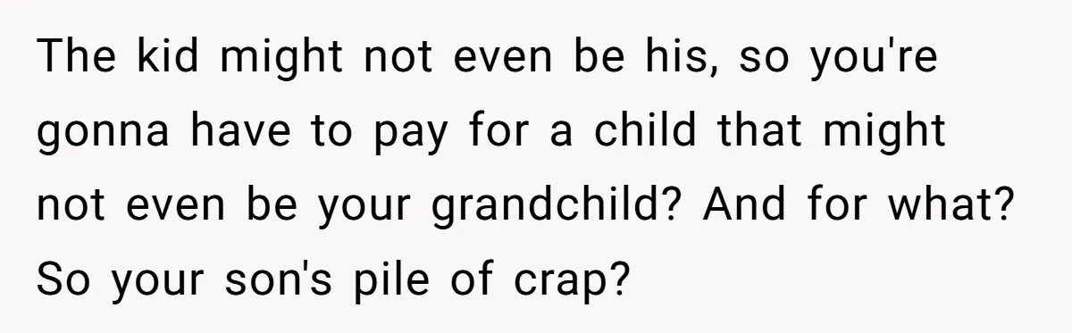 The kid might not even be his, so you're gonna have to pay for a child that might not even be your grandchild? And for what? So your son's pile...