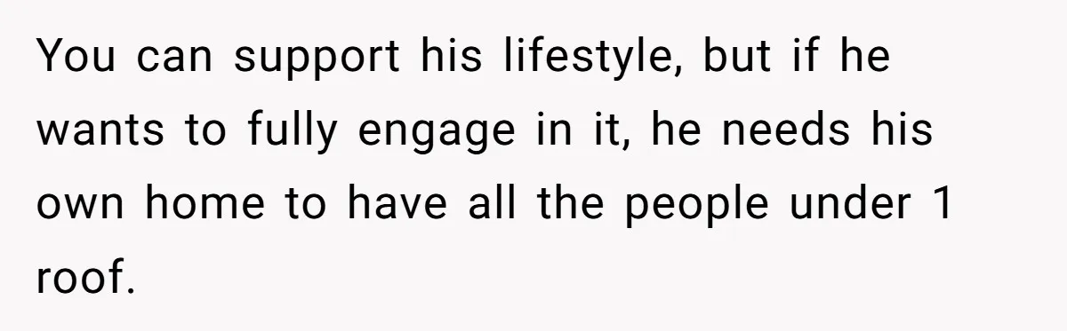 You can support his lifestyle, but if he wants to fully engage in it, he needs his own home to have all the people under 1 roof.