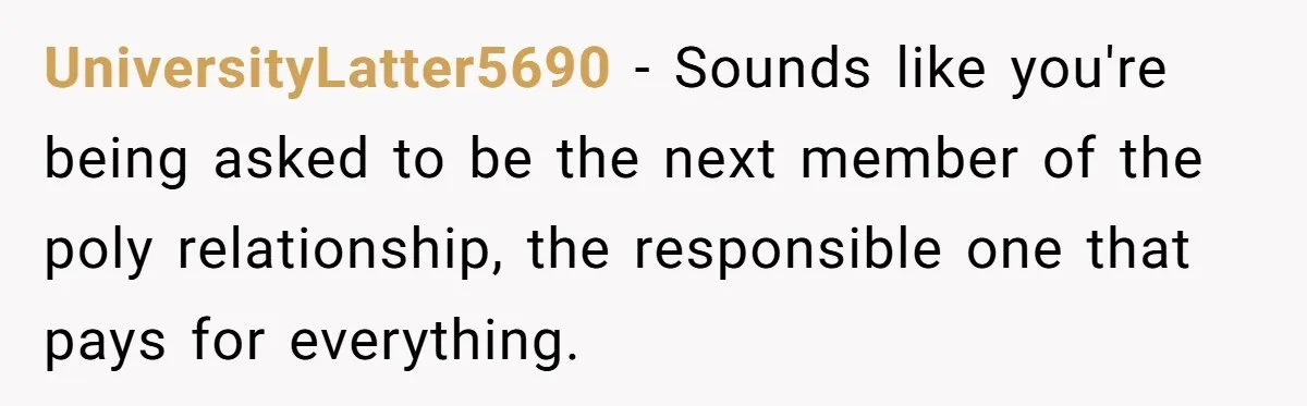 UniversityLatter5690 − Sounds like you're being asked to be the next member of the poly relationship, the responsible one that pays for everything.