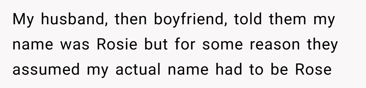 My husband, then boyfriend, told them my name was Rosie but for some reason they assumed my actual name had to be Rose
