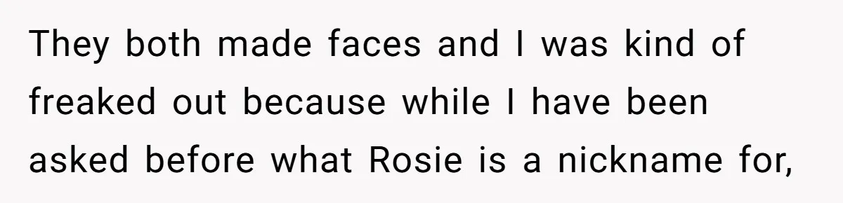 They both made faces and I was kind of freaked out because while I have been asked before what Rosie is a nickname for,