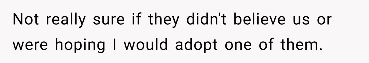 Not really sure if they didn't believe us or were hoping I would adopt one of them.