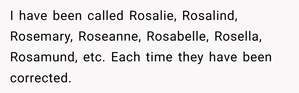 I have been called Rosalie, Rosalind, Rosemary, Roseanne, Rosabelle, Rosella, Rosamund, etc. Each time they have been corrected.