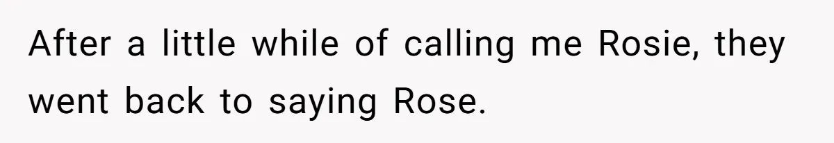 After a little while of calling me Rosie, they went back to saying Rose.