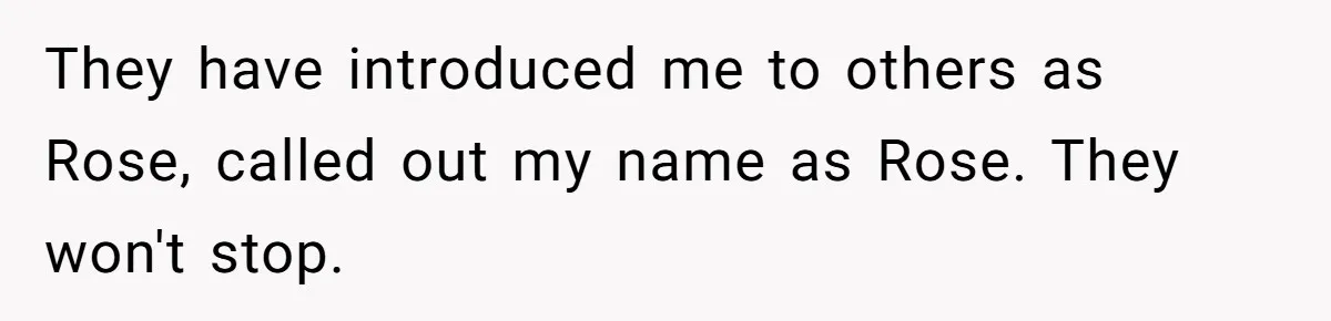 They have introduced me to others as Rose, called out my name as Rose. They won't stop.