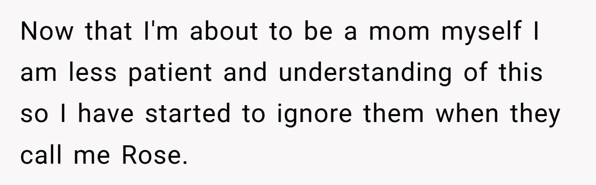 Now that I'm about to be a mom myself I am less patient and understanding of this so I have started to ignore them when they call me Rose.