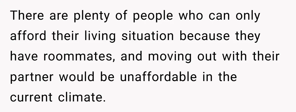 There are plenty of people who can only afford their living situation because they have roommates, and moving out with their partner would be unaffordable in the current climate.