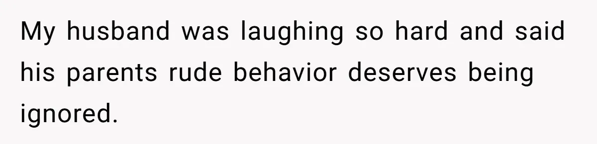 My husband was laughing so hard and said his parents rude behavior deserves being ignored.