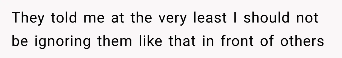 They told me at the very least I should not be ignoring them like that in front of others