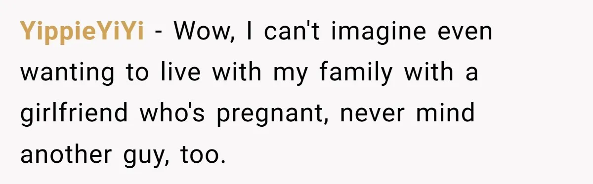 YippieYiYi − Wow, I can't imagine even wanting to live with my family with a girlfriend who's pregnant, never mind another guy, too.