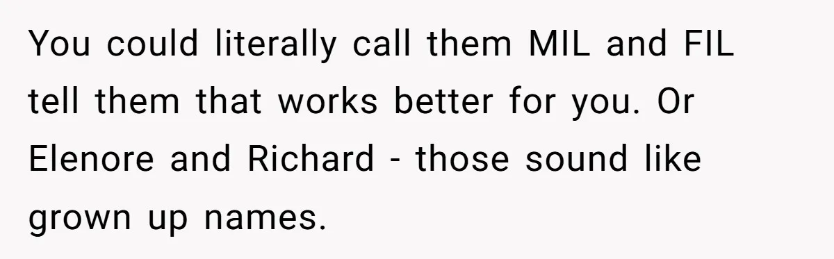 You could literally call them MIL and FIL tell them that works better for you. Or Elenore and Richard - those sound like grown up names.