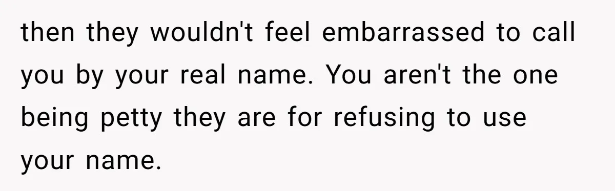 then they wouldn't feel embarrassed to call you by your real name. You aren't the one being petty they are for refusing to use your name.