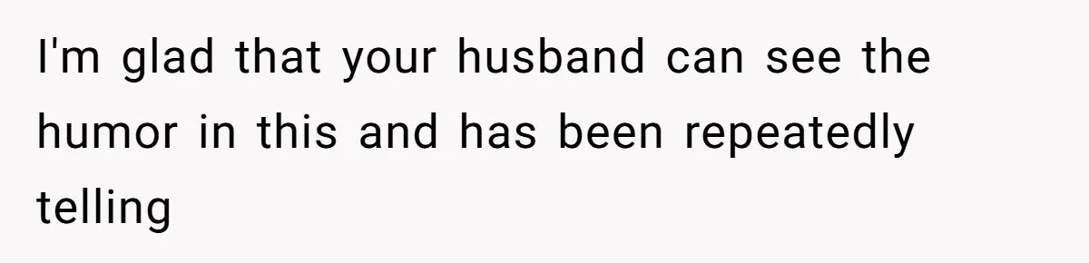 I'm glad that your husband can see the humor in this and has been repeatedly telling