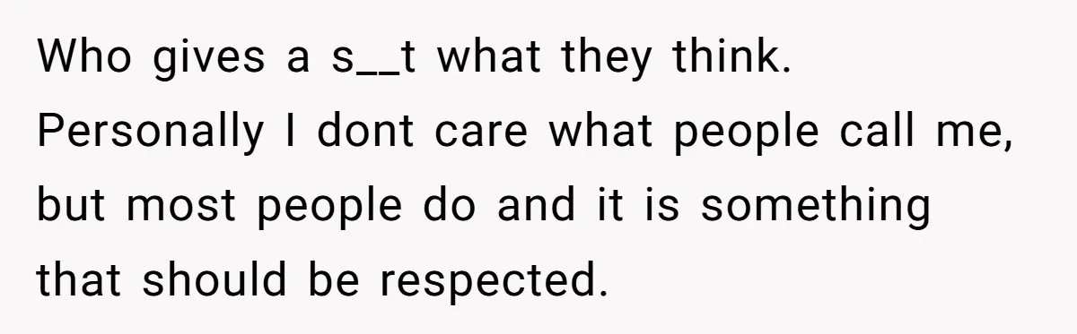Who gives a s__t what they think. Personally I dont care what people call me, but most people do and it is something that should be respected.