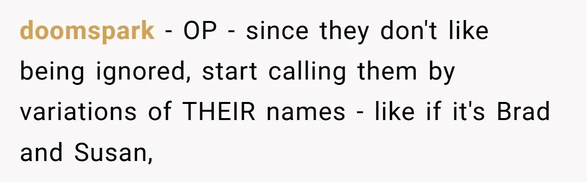 doomspark − OP - since they don't like being ignored, start calling them by variations of THEIR names - like if it's Brad and Susan,