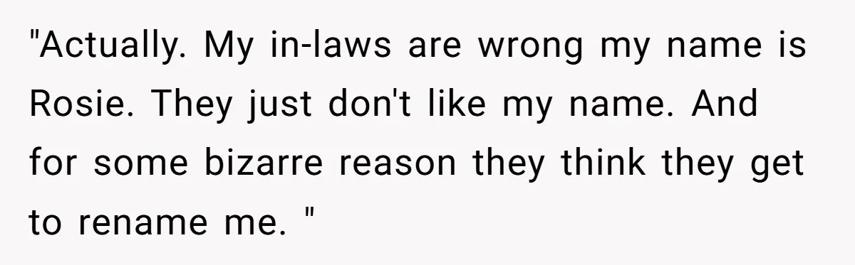 "Actually. My in-laws are wrong my name is Rosie. They just don't like my name. And for some bizarre reason they think they get to rename me. "