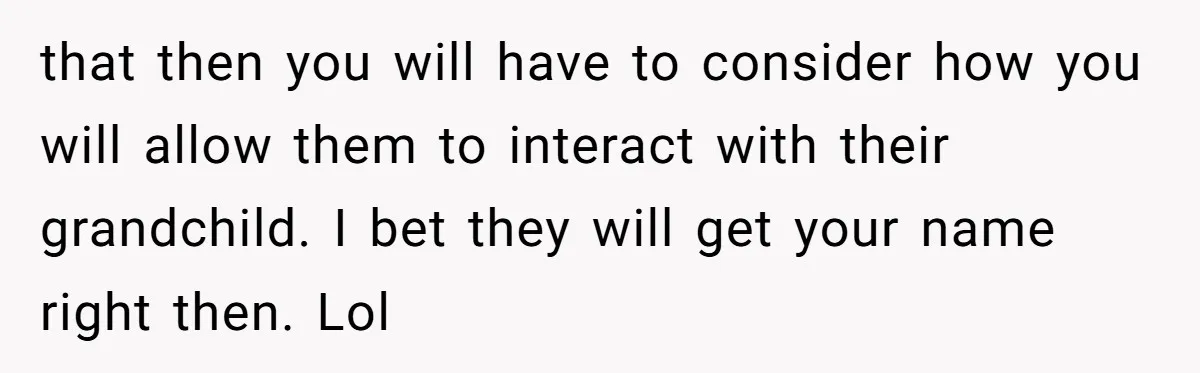 that then you will have to consider how you will allow them to interact with their grandchild. I bet they will get your name right then. Lol