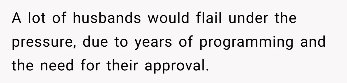 A lot of husbands would flail under the pressure, due to years of programming and the need for their approval.