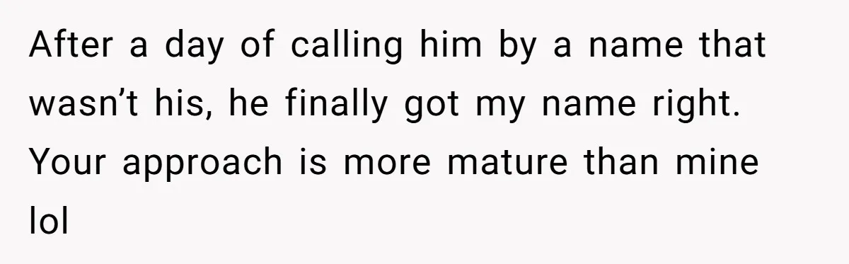 After a day of calling him by a name that wasn’t his, he finally got my name right. Your approach is more mature than mine lol