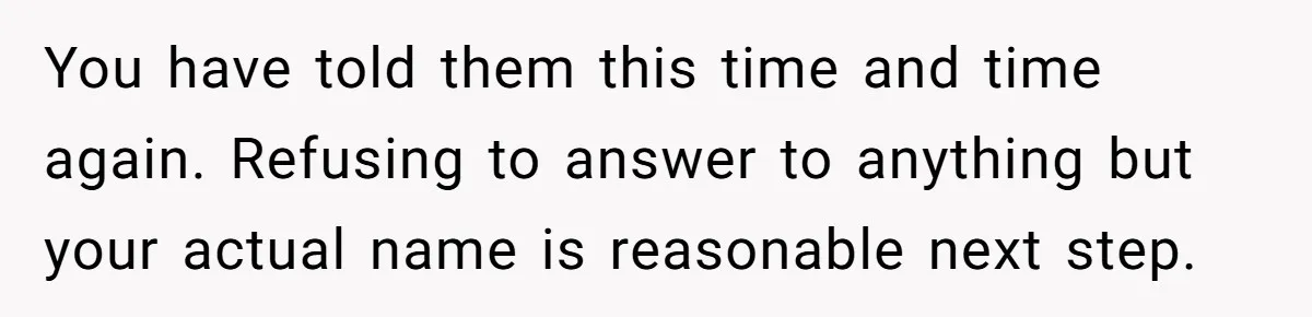 You have told them this time and time again. Refusing to answer to anything but your actual name is reasonable next step.