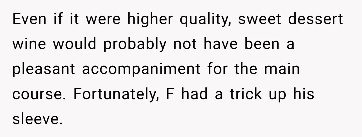Son-In-Law Serves Mother-In-Law Her ‘Favorite’ Cheap Wine While Everyone Else Sips The Good Stuff Even if it were higher quality, sweet dessert wine would probably not have been a pleasant accompaniment for the main course. Fortunately, F had a trick up his sleeve.