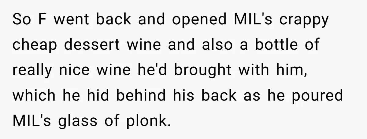 Son-In-Law Serves Mother-In-Law Her ‘Favorite’ Cheap Wine While Everyone Else Sips The Good Stuff So F went back and opened MIL's crappy cheap dessert wine and also a bottle of really nice wine he'd brought with him, which he hid behind his back as...