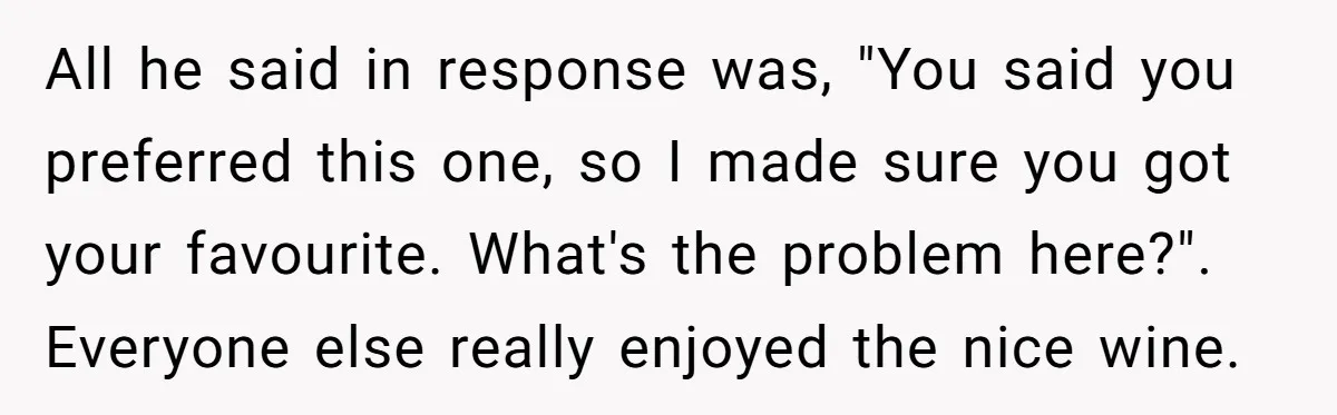 Son-In-Law Serves Mother-In-Law Her ‘Favorite’ Cheap Wine While Everyone Else Sips The Good Stuff All he said in response was, "You said you preferred this one, so I made sure you got your favourite. What's the problem here?". Everyone else really enjoyed the nice...