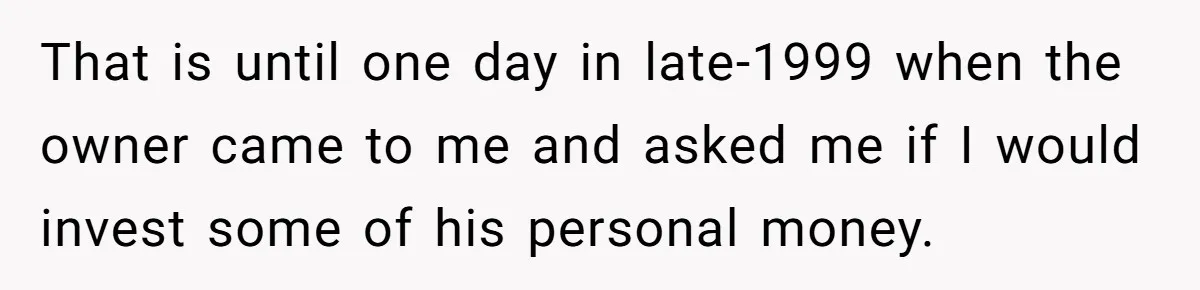Boss Refused To Pay $70K, So This Employee Walked Away With $1.8 Million That is until one day in late-1999 when the owner came to me and asked me if I would invest some of his personal money.